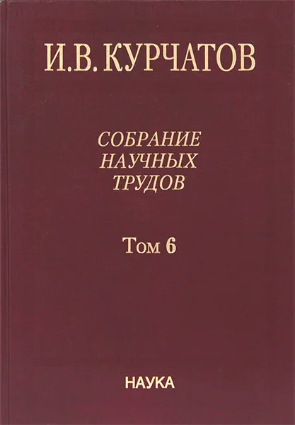 Обложка книги И. В. Курчатов. Собрание научных трудов. В 6 томах. Том 6. Ядерную энегрию - на благо человечества, И. В. Курчатов