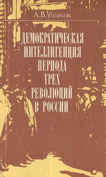 Обложка книги Демократическая интеллигенция периода трех революций в России, А. В. Ушаков