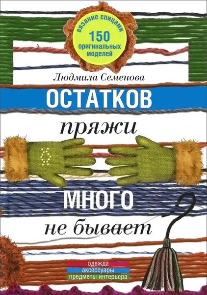 Обложка книги Остатков пряжи много не бывает. 150 оригинальных моделей. Одежда, аксессуары, предметы интерьера, Людмила Семенова