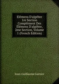 Обложка книги Elemens D'algebre 1re Section Complement Des Elemens D'algebre, 2me Section, Volume 1 (French Edition), Jean-Guillaume Garnier