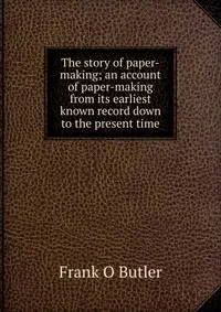 Обложка книги The story of paper-making; an account of paper-making from its earliest known record down to the present time, Frank O Butler