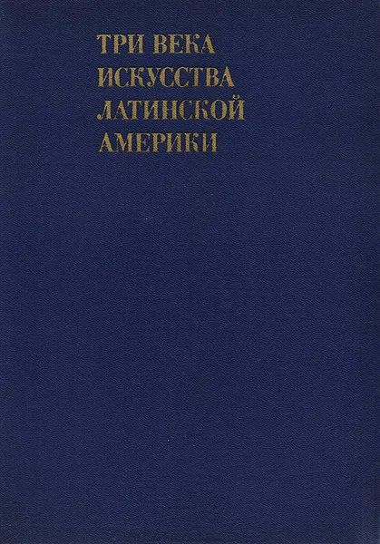 Обложка книги Три века искусства Латинской Америки. Конец XV - первая четверть XIX века, Е. И. Кириченко