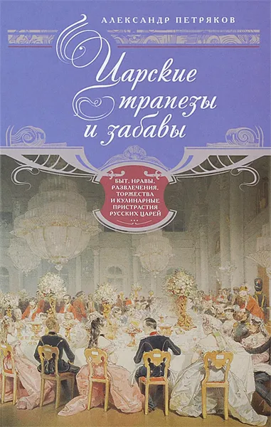 Обложка книги Царские трапезы и забавы. Быт, нравы, развлечения, торжества и кулинарные пристрастия русских царей, Александр Петряков