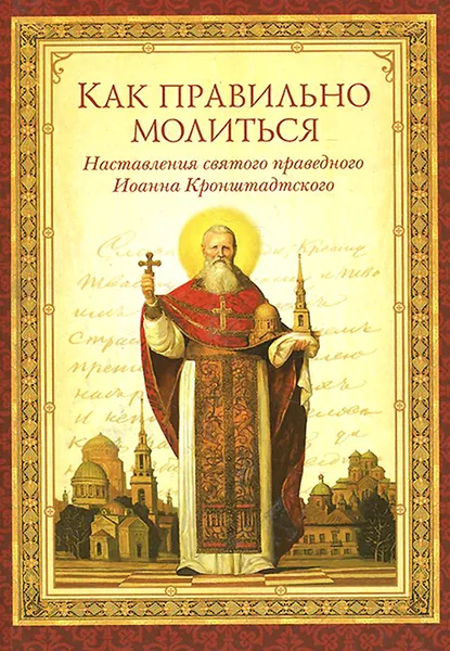 Обложка книги Как правильно молиться. Наставления святого праведного Иоанна Кронштадтского, Святой праведный Иоанн Кронштадтский