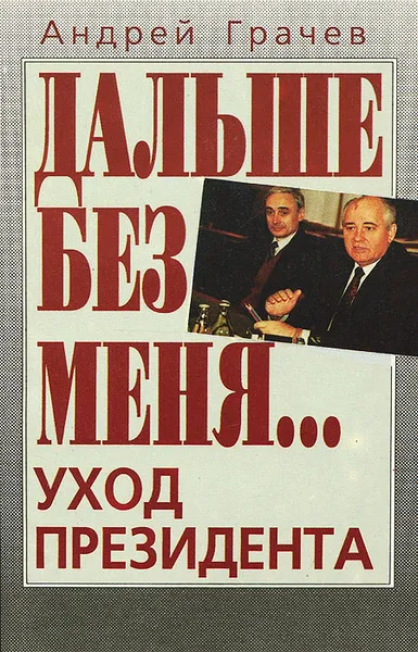 Обложка книги Дальше без меня… Уход президента, Грачев Андрей Серафимович, Горбачев Михаил Сергеевич