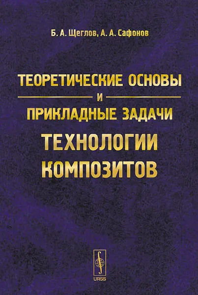 Обложка книги Теоретические основы и прикладные задачи технологии композитов, Б. А. Щеглов, А. А. Сафонов