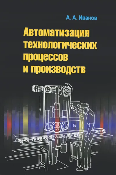 Обложка книги Автоматизация технологических процессов и производств. Учебное пособие, А. А. Иванов