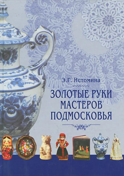 Обложка книги Золотые руки мастеров Подмосковья. Истоки и традиции ремесел и промыслов, Истомина Энесса Георгиевна