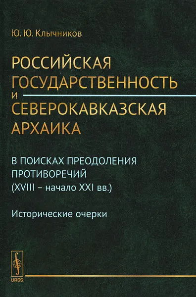 Обложка книги Российская государственность и северокавказская архаика. В поисках преодоления противоречий (XVIII -- начало XXI вв.). Исторические очерки, Ю. Ю. Клычников