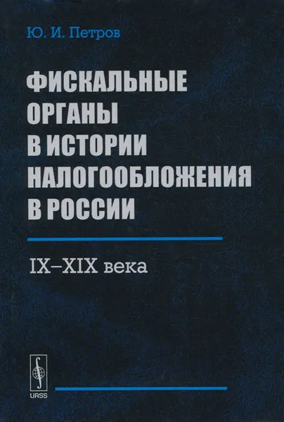 Обложка книги Фискальные органы в истории налогообложения в России. 9 - 19 века, Ю. И. Петров