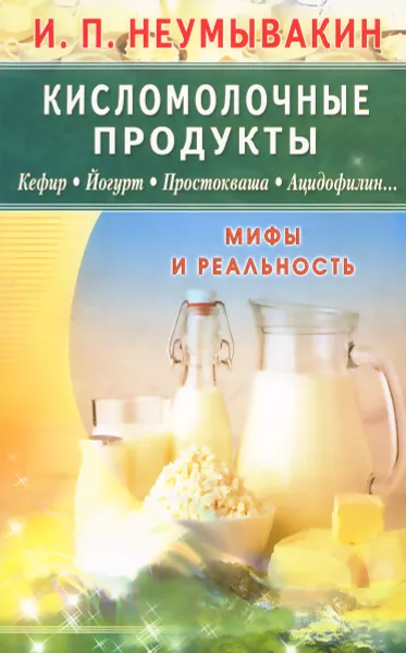 Обложка книги Кисломолочные продукты. Кефир. Йогурт. Простокваша. Ацидофилин... Мифы и реальность, И. П. Неумывакин