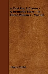 Обложка книги A Cast For A Crown - A Dramatic Story - In Three Volumes - Vol. III, Harry Child