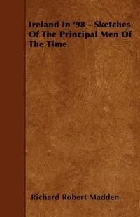 Обложка книги Ireland In '98 - Sketches Of The Principal Men Of The Time, Richard Robert Madden