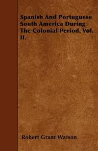 Обложка книги Spanish And Portuguese South America During The Colonial Period. Vol. II., Robert Grant Watson