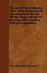 Обложка книги The Life of Mrs. Catherine Clive - With an Account of Her Adventures on and Off the Stage a Round of Her Characters Together with Correspondence, Percy Hetherington Fitzgerald