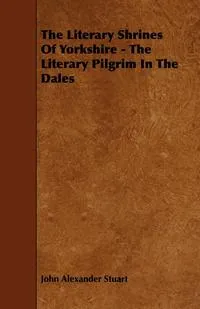 Обложка книги The Literary Shrines of Yorkshire - The Literary Pilgrim in the Dales, John Alexander Stuart