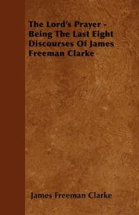 Обложка книги The Lord's Prayer - Being The Last Eight Discourses Of James Freeman Clarke, James Freeman Clarke