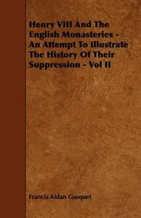 Обложка книги Henry VIII and the English Monasteries - An Attempt to Illustrate the History of Their Suppression - Vol II, Francis Aidan Gasquet