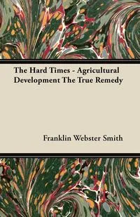 Обложка книги The Hard Times - Agricultural Development The True Remedy, Franklin Webster Smith