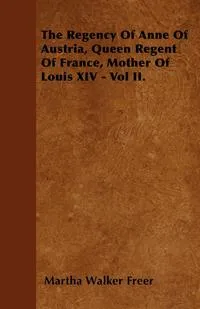 Обложка книги The Regency Of Anne Of Austria, Queen Regent Of France, Mother Of Louis XIV - Vol II., Martha Walker Freer