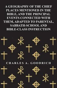 Обложка книги A Geography of the Chief Places Mentioned in the Bible, and the Principal Events Connected with Them, Adapted to Parental, Sabbath-School and Bible-Class Instruction, Charles A. Goodrich