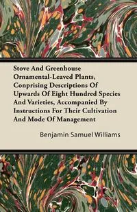 Обложка книги Stove and Greenhouse Ornamental-Leaved Plants, Conprising Descriptions of Upwards of Eight Hundred Species and Varieties, Accompanied by Instructions, Benjamin Samuel Williams