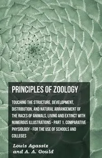 Обложка книги Principles Of Zoology - Touching The Structure, Development, Distribution, And Natural Arrangement Of The Races Of Animals, Living And Extinct With Numerous Illustrations - Pt. I, Comparative Physiology. For The Use Of Schools And Colleges, Louis Agassiz