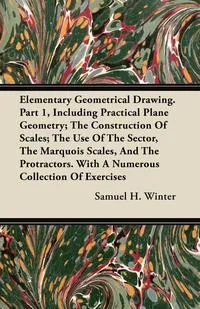 Обложка книги Elementary Geometrical Drawing. Part 1, Including Practical Plane Geometry; The Construction Of Scales; The Use Of The Sector, The Marquois Scales, And The Protractors. With A Numerous Collection Of Exercises, Samuel H. Winter