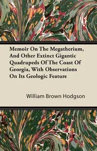 Обложка книги Memoir On The Megatherium, And Other Extinct Gigantic Quadrupeds Of The Coast Of Georgia, With Observations On Its Geologic Feature, William Brown Hodgson