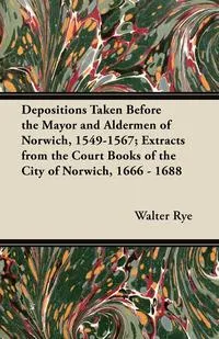 Обложка книги Depositions Taken Before the Mayor and Aldermen of Norwich, 1549-1567; Extracts from the Court Books of the City of Norwich, 1666 - 1688, Walter Rye