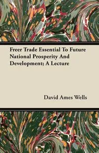 Обложка книги Freer Trade Essential To Future National Prosperity And Development; A Lecture, David Ames Wells