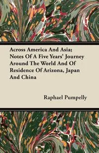 Обложка книги Across America And Asia; Notes Of A Five Years' Journey Around The World And Of Residence Of Arizona, Japan And China, Raphael Pumpelly