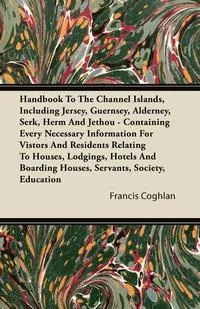 Обложка книги Handbook To The Channel Islands, Including Jersey, Guernsey, Alderney, Serk, Herm And Jethou - Containing Every Necessary Information For Vistors And Residents Relating To Houses, Lodgings, Hotels And Boarding Houses, Servants, Society, Education, Francis Coghlan