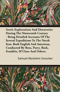 Обложка книги Arctic Explorations And Discoveries During The Nineteenth Century - Being Detailed Accounts Of The Several Expeditions To The North Seas, Both English And American, Conducted By Ross, Parry, Back, Franklin, M'Clure And Others., Samuel Mosheim Smucker