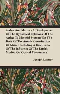 Обложка книги Aether And Matter - A Development Of The Dynamical Relations Of The Aether To Material Systems On The Basis Of The Atomic Constitution Of Matter Including A Discussion Of The Influence Of The Earth's Motion On Optical Phenomena, Joseph Larmor