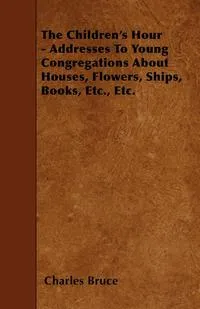 Обложка книги The Children's Hour - Addresses To Young Congregations About Houses, Flowers, Ships, Books, Etc., Etc., Charles Bruce