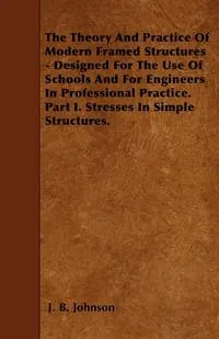 Обложка книги The Theory And Practice Of Modern Framed Structures - Designed For The Use Of Schools And For Engineers In Professional Practice. Part I. Stresses In Simple Structures., J. B. Johnson