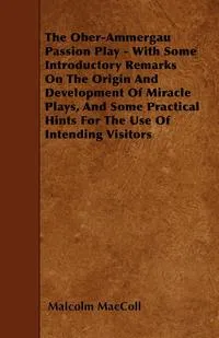 Обложка книги The Ober-Ammergau Passion Play - With Some Introductory Remarks On The Origin And Development Of Miracle Plays, And Some Practical Hints For The Use Of Intending Visitors, Malcolm MacColl