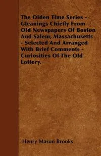 Обложка книги The Olden Time Series - Gleanings Chiefly From Old Newspapers Of Boston And Salem, Massachusetts - Selected And Arranged With Brief Comments - Curiosities Of The Old Lottery., Henry Mason Brooks