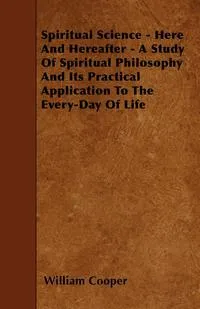 Обложка книги Spiritual Science - Here And Hereafter - A Study Of Spiritual Philosophy And Its Practical Application To The Every-Day Of Life, William Cooper