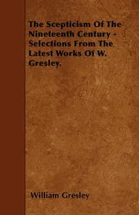 Обложка книги The Scepticism Of The Nineteenth Century - Selections From The Latest Works Of W. Gresley., William Gresley