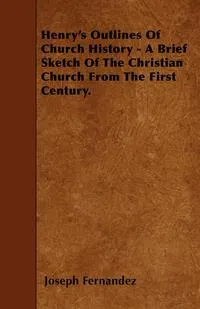 Обложка книги Henry's Outlines Of Church History - A Brief Sketch Of The Christian Church From The First Century., Joseph Fernandez