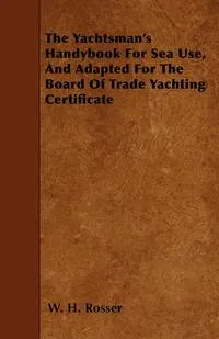 Обложка книги The Yachtsman's Handybook For Sea Use, And Adapted For The Board Of Trade Yachting Certificate, W. H. Rosser