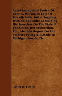 Обложка книги Autobiographical Sketch Of Capt. S. W. Fowler, Late Of The 6th Mich. Inft'y. Together With An Appendix Containing His Speeches On The State If The Union, Reconstruction, Etc., Also His Report On The Soldiers Voting Bill Made In Michigan Senate, Etc., Smith W. Fowler