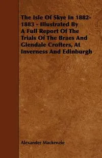 Обложка книги The Isle of Skye in 1882-1883 - Illustrated by a Full Report of the Trials of the Braes and Glendale Crofters, at Inverness and Edinburgh, Alexander MacKenzie