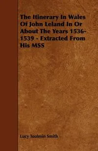 Обложка книги The Itinerary in Wales of John Leland in or about the Years 1536-1539 - Extracted from His Mss, Lucy Toulmin Smith