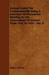 Обложка книги Ireland Under the Commonwealth Being a Selection of Documents Relating to the Government of Ireland from 1651 to 1659 - Vol. II, Robert Dunlop