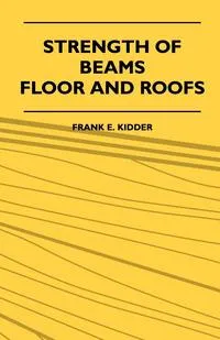 Обложка книги Strength Of Beams, Floor And Roofs - Including Directions For Designing And Detailing Roof Trusses, With Criticism Of Various Forms Of Timber Construction, Frank E. Kidder