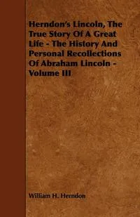 Обложка книги Herndon's Lincoln, the True Story of a Great Life - The History and Personal Recollections of Abraham Lincoln - Volume III, William H. Herndon