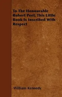 Обложка книги To the Honourable Robert Peel, This Little Book Is Inscribed with Respect, William Kennedy